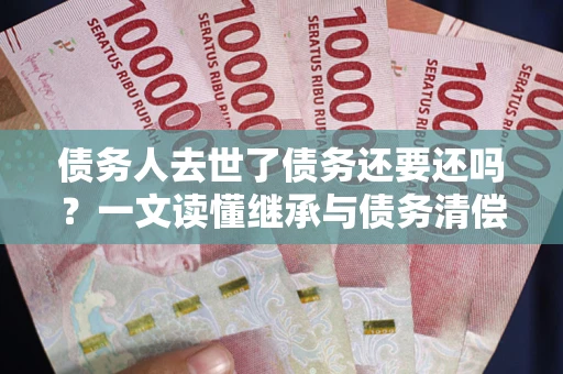 北京债务人去世了债务还要还吗？一文读懂继承与债务清偿