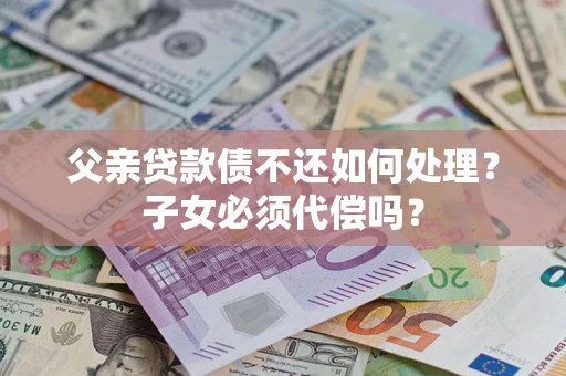 北京父亲贷款债不还如何处理？子女必须代偿吗？